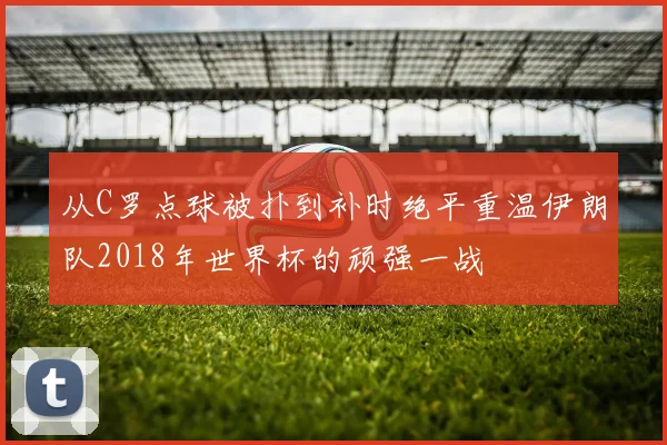 从C罗点球被扑到补时绝平重温伊朗队2018年世界杯的顽强一战