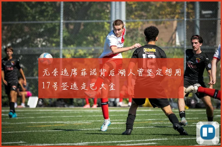 无奈选席菲诺背后湖人曾坚定想用17号签选走巴夫金