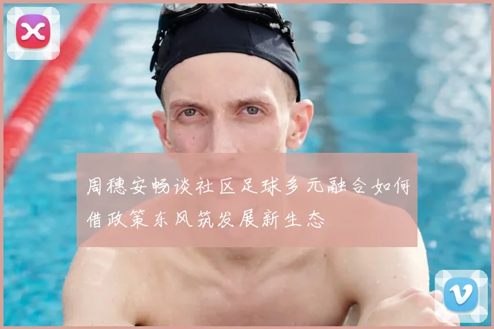 周穗安畅谈社区足球多元融合如何借政策东风筑发展新生态