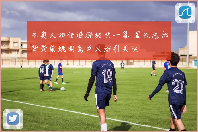 冬奥火炬传递现经典一幕 国米总部背景前姚明高举火炬引关注