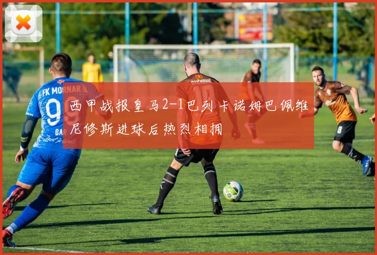 西甲战报皇马2-1巴列卡诺姆巴佩维尼修斯进球后热烈相拥