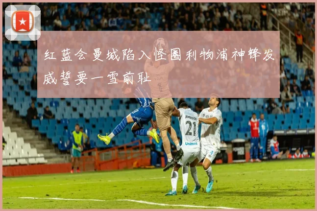 红蓝会曼城陷入怪圈利物浦神锋发威誓要一雪前耻