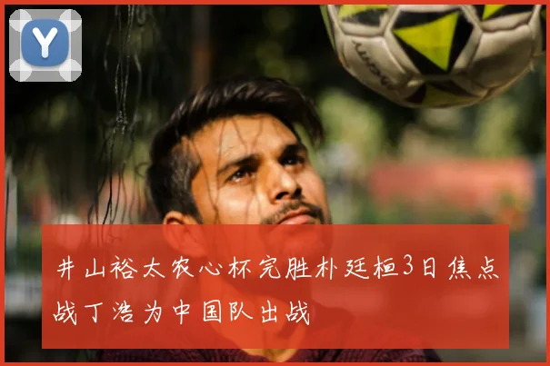 井山裕太农心杯完胜朴廷桓3日焦点战丁浩为中国队出战