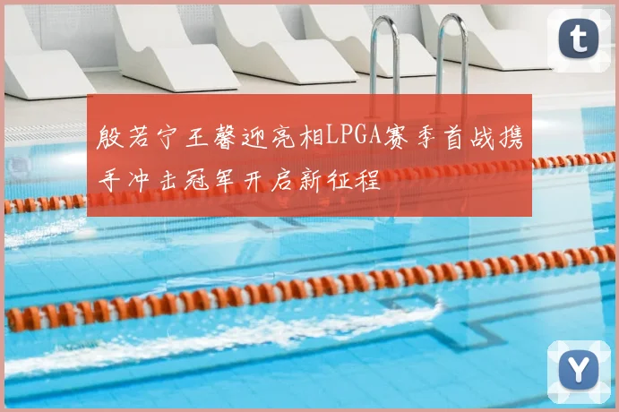 殷若宁王馨迎亮相LPGA赛季首战携手冲击冠军开启新征程