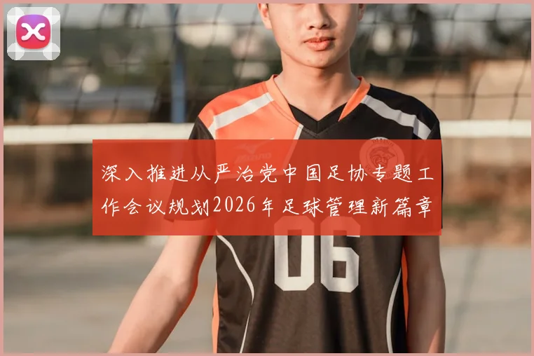 深入推进从严治党中国足协专题工作会议规划2026年足球管理新篇章